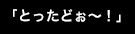 「とったどぉ～！」