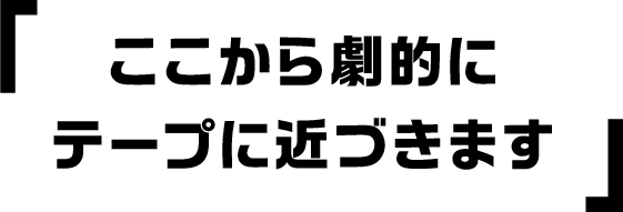 ここから劇的にテープに近づきます